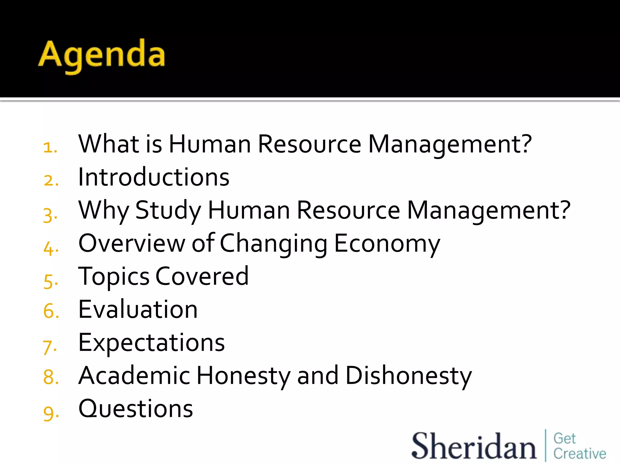 1. What is Human Resource Management?
2. Introductions
3. Why Study Human Resource Management?
4. Overview of Changing Economy
5. Topics Covered
6. Evaluation
7. Expectations
8. Academic Honesty and Dishonesty
9. Questions
 