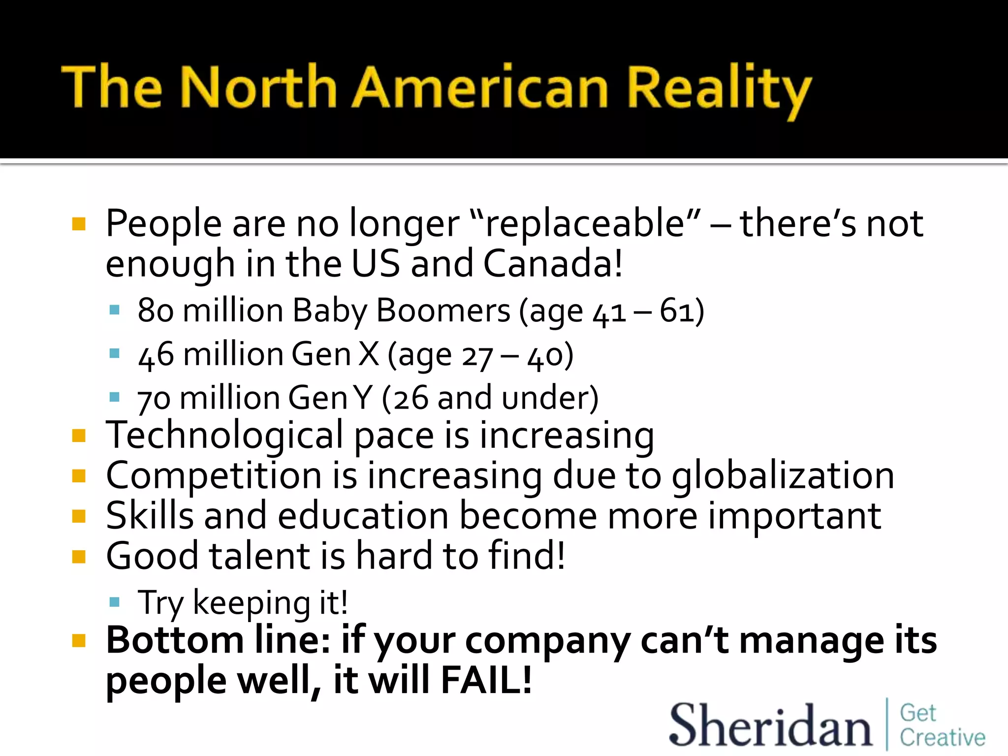 People are no longer “replaceable” – there’s not
enough in the US and Canada!
 80 million Baby Boomers (age 41 – 61)
 46 million Gen X (age 27 – 40)
 70 million GenY (26 and under)
 Technological pace is increasing
 Competition is increasing due to globalization
 Skills and education become more important
 Good talent is hard to find!
 Try keeping it!
 Bottom line: if your company can’t manage its
people well, it will FAIL!
 
