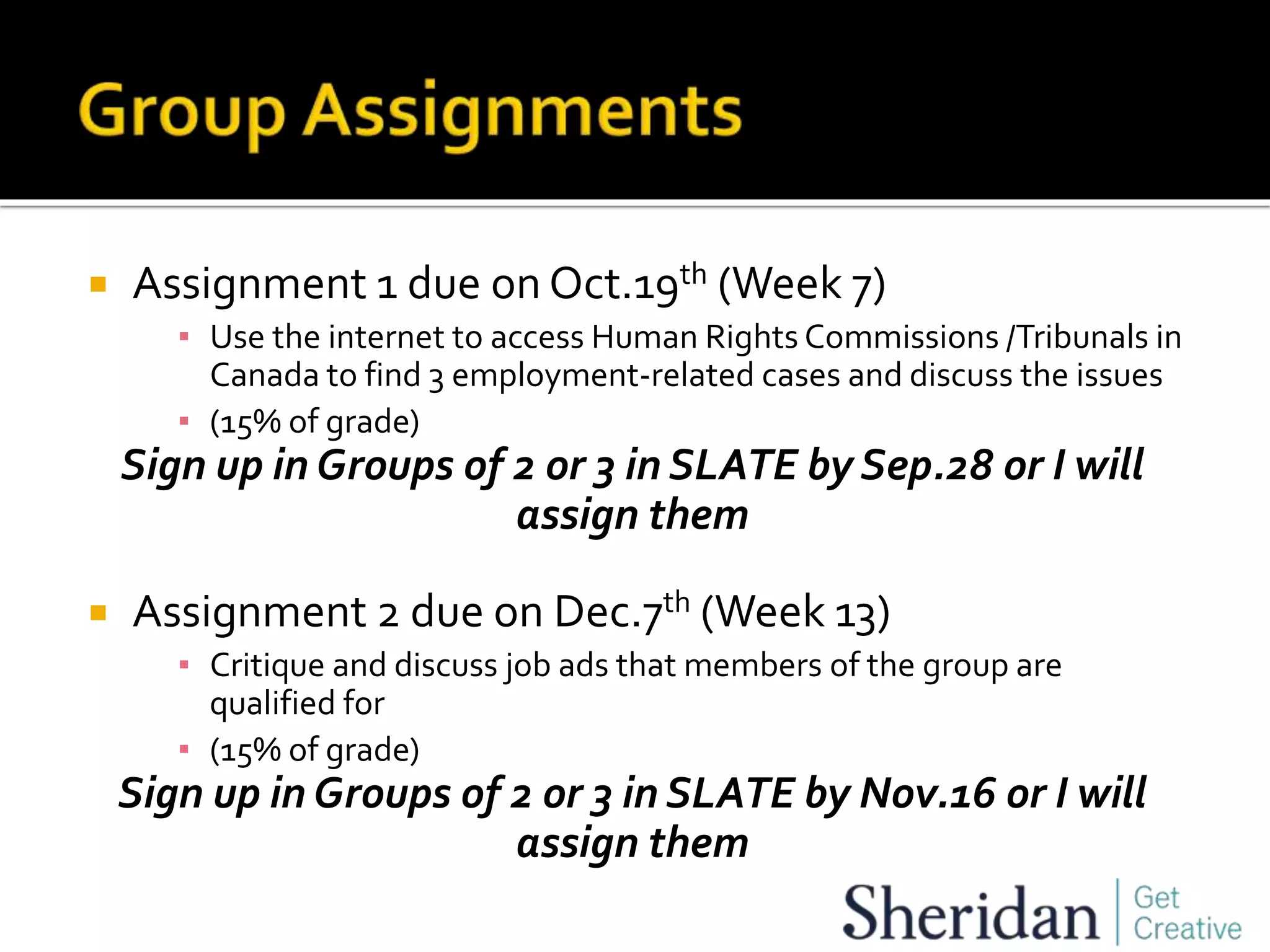  Assignment 1 due on Oct.19th (Week 7)
▪ Use the internet to access Human Rights Commissions /Tribunals in
Canada to find 3 employment-related cases and discuss the issues
▪ (15% of grade)
Sign up in Groups of 2 or 3 in SLATE by Sep.28 or I will
assign them
 Assignment 2 due on Dec.7th (Week 13)
▪ Critique and discuss job ads that members of the group are
qualified for
▪ (15% of grade)
Sign up in Groups of 2 or 3 in SLATE by Nov.16 or I will
assign them
 