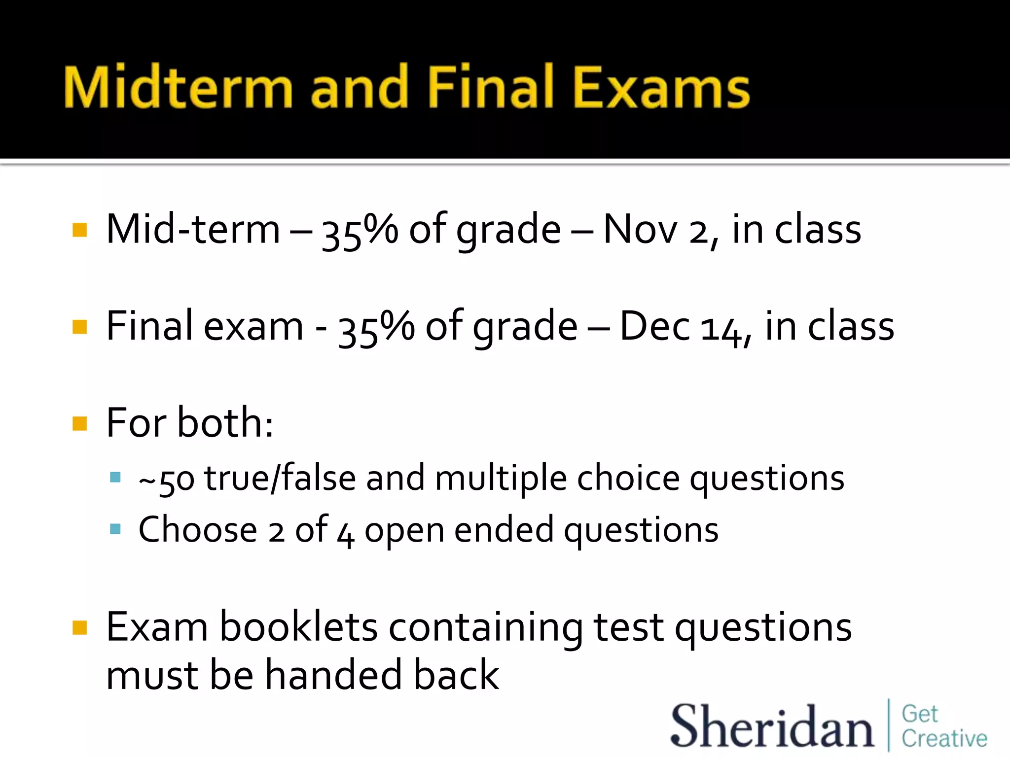  Mid-term – 35% of grade – Nov 2, in class
 Final exam - 35% of grade – Dec 14, in class
 For both:
 ~50 true/false and multiple choice questions
 Choose 2 of 4 open ended questions
 Exam booklets containing test questions
must be handed back
 