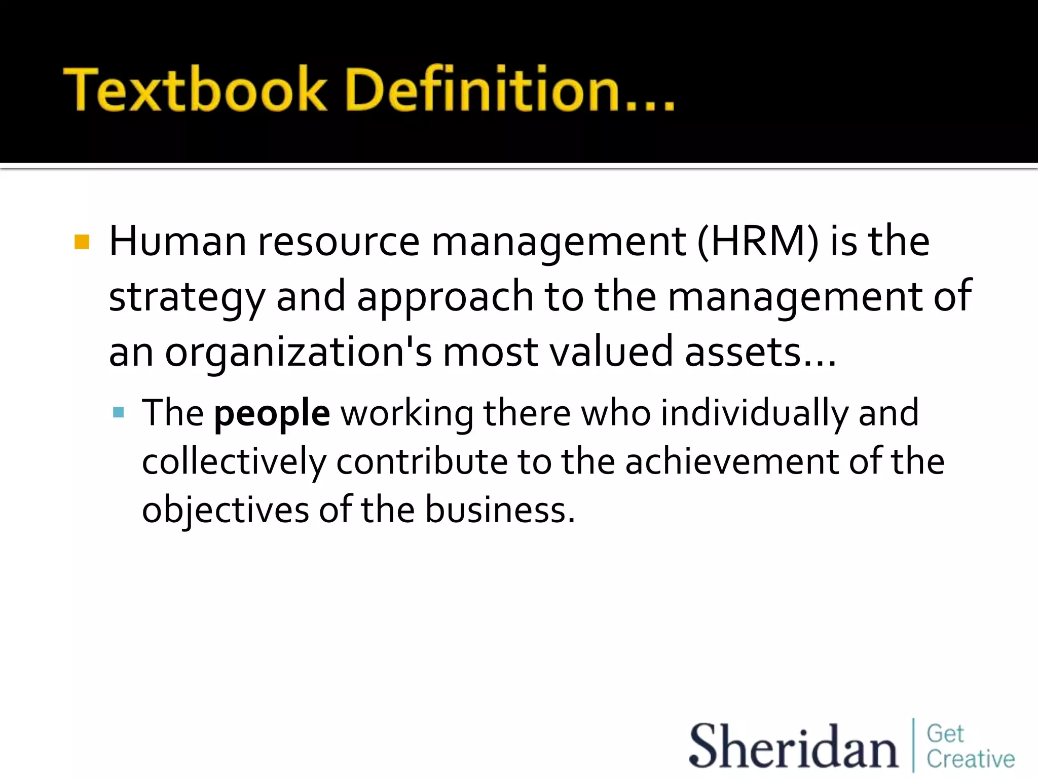  Human resource management (HRM) is the
strategy and approach to the management of
an organization's most valued assets…
 The people working there who individually and
collectively contribute to the achievement of the
objectives of the business.
 