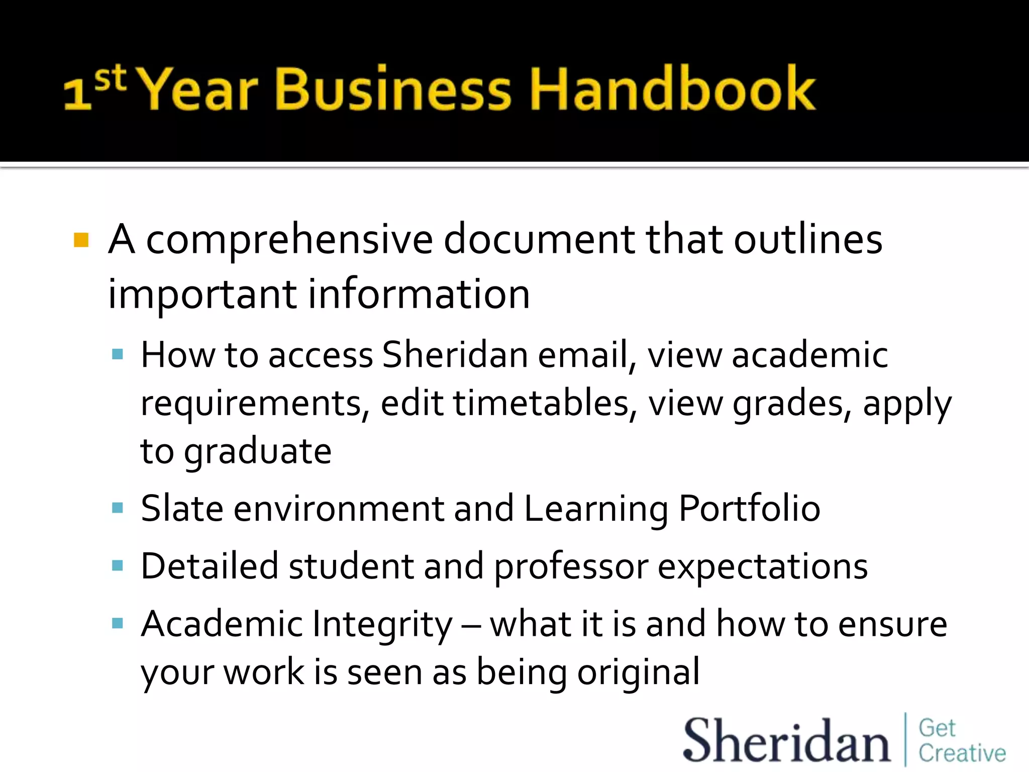  A comprehensive document that outlines
important information
 How to access Sheridan email, view academic
requirements, edit timetables, view grades, apply
to graduate
 Slate environment and Learning Portfolio
 Detailed student and professor expectations
 Academic Integrity – what it is and how to ensure
your work is seen as being original
 
