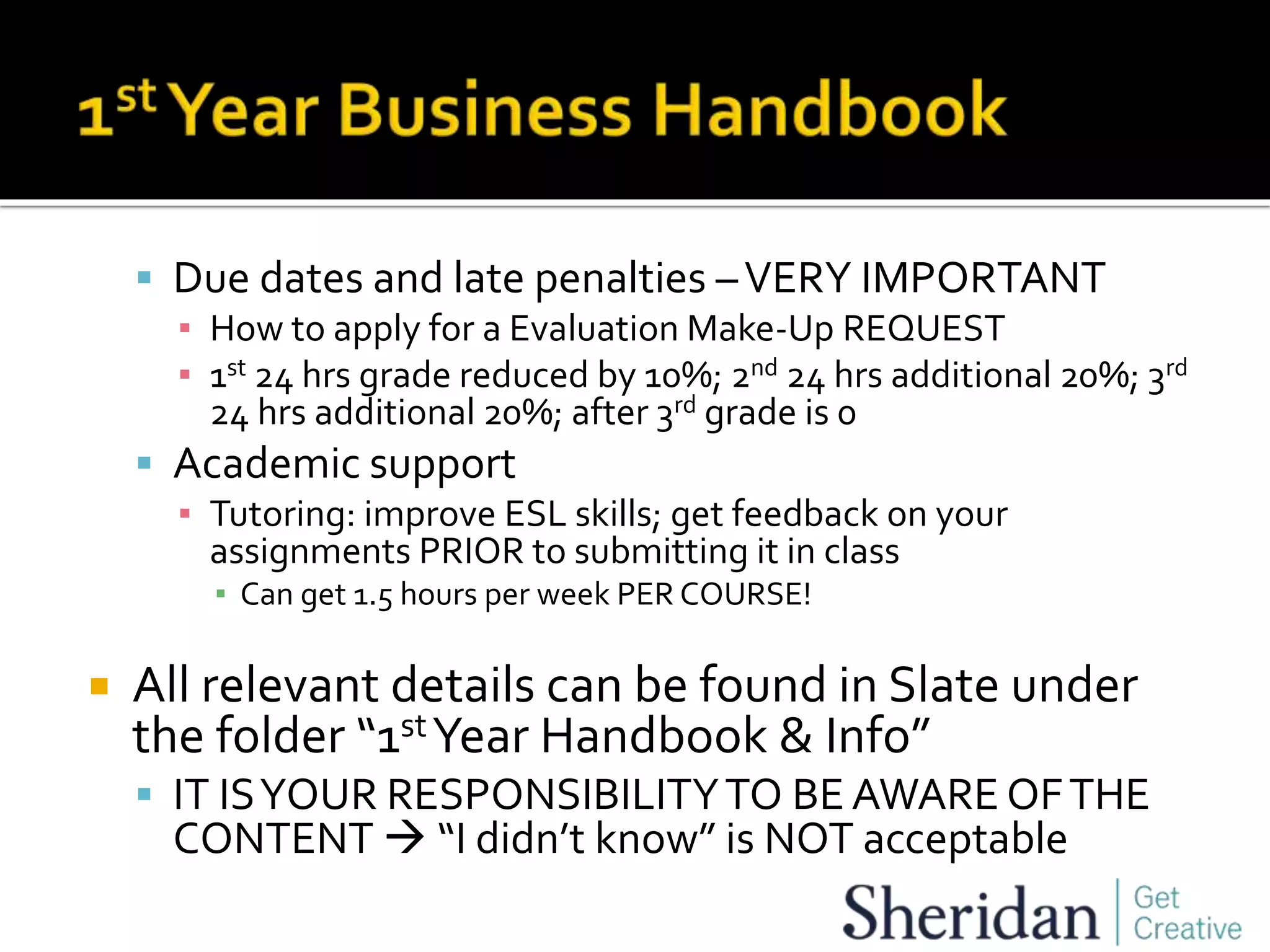  Due dates and late penalties –VERY IMPORTANT
▪ How to apply for a Evaluation Make-Up REQUEST
▪ 1st 24 hrs grade reduced by 10%; 2nd 24 hrs additional 20%; 3rd
24 hrs additional 20%; after 3rd grade is 0
 Academic support
▪ Tutoring: improve ESL skills; get feedback on your
assignments PRIOR to submitting it in class
▪ Can get 1.5 hours per week PER COURSE!
 All relevant details can be found in Slate under
the folder “1stYear Handbook & Info”
 IT ISYOUR RESPONSIBILITYTO BE AWARE OFTHE
CONTENT  “I didn’t know” is NOT acceptable
 