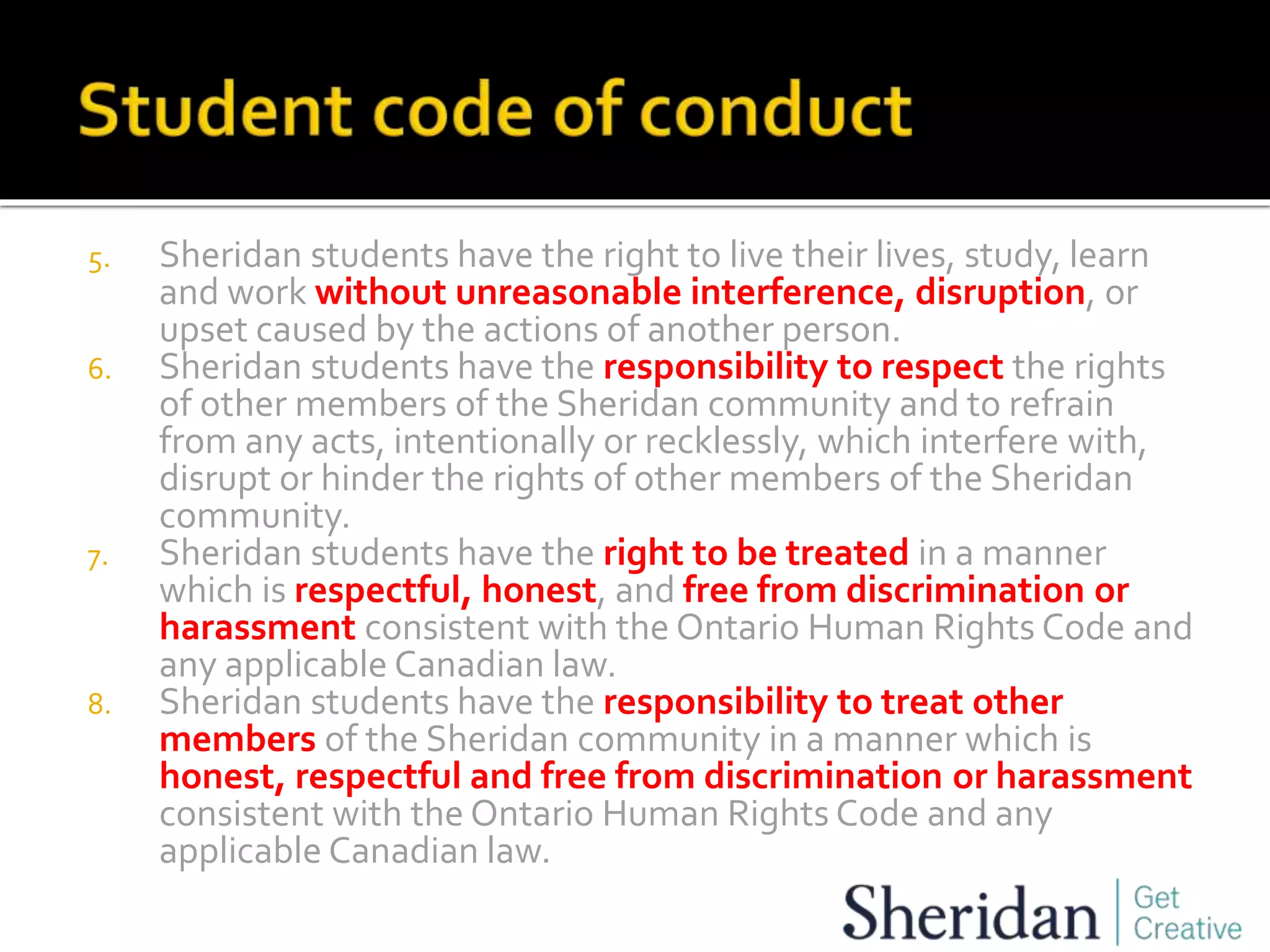 5. Sheridan students have the right to live their lives, study, learn
and work without unreasonable interference, disruption, or
upset caused by the actions of another person.
6. Sheridan students have the responsibility to respect the rights
of other members of the Sheridan community and to refrain
from any acts, intentionally or recklessly, which interfere with,
disrupt or hinder the rights of other members of the Sheridan
community.
7. Sheridan students have the right to be treated in a manner
which is respectful, honest, and free from discrimination or
harassment consistent with the Ontario Human Rights Code and
any applicable Canadian law.
8. Sheridan students have the responsibility to treat other
members of the Sheridan community in a manner which is
honest, respectful and free from discrimination or harassment
consistent with the Ontario Human Rights Code and any
applicable Canadian law.
 