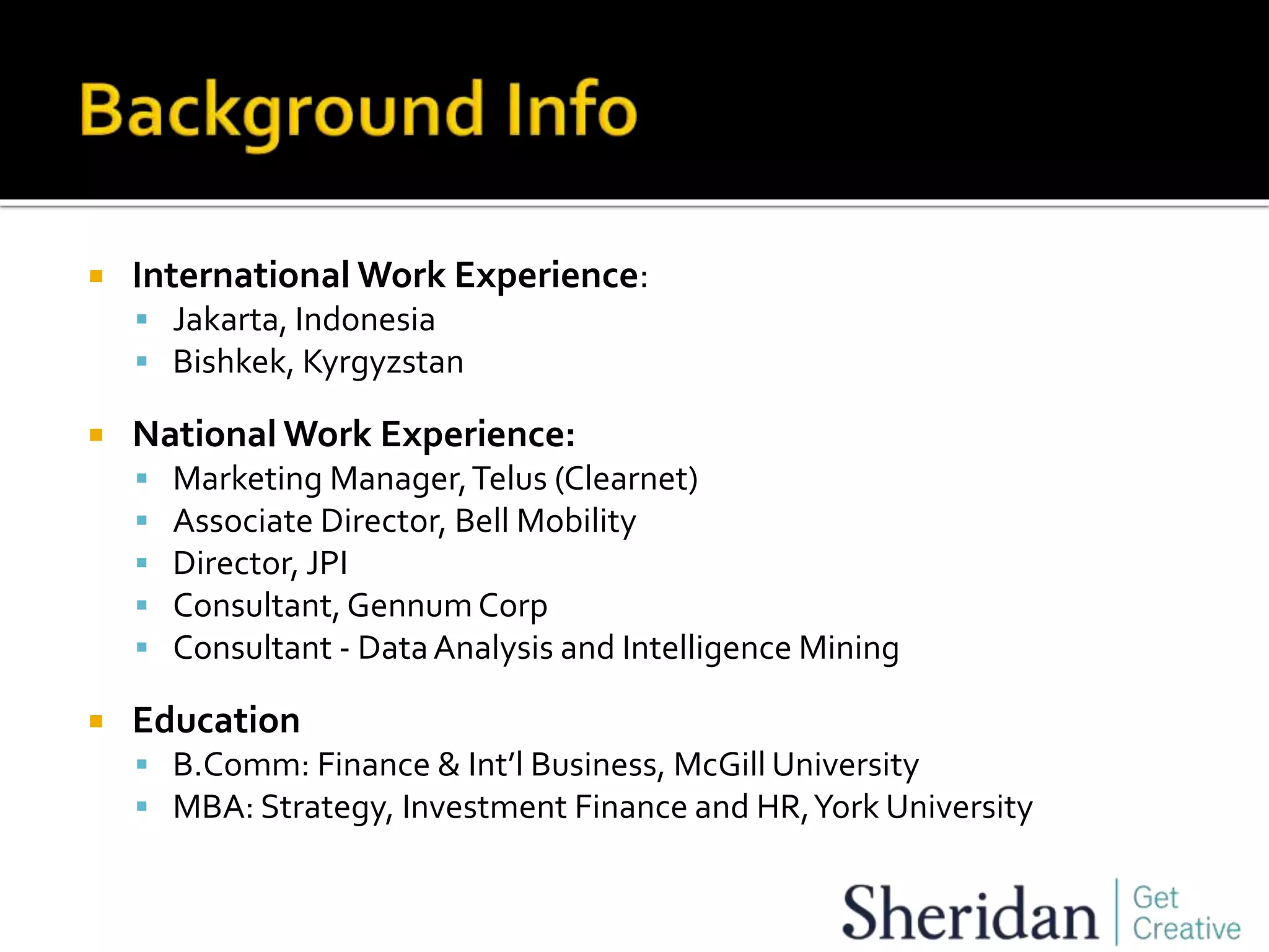  International Work Experience:
 Jakarta, Indonesia
 Bishkek, Kyrgyzstan
 National Work Experience:
 Marketing Manager,Telus (Clearnet)
 Associate Director, Bell Mobility
 Director, JPI
 Consultant,Gennum Corp
 Consultant - DataAnalysis and Intelligence Mining
 Education
 B.Comm: Finance & Int’l Business, McGill University
 MBA: Strategy, Investment Finance and HR,York University
 