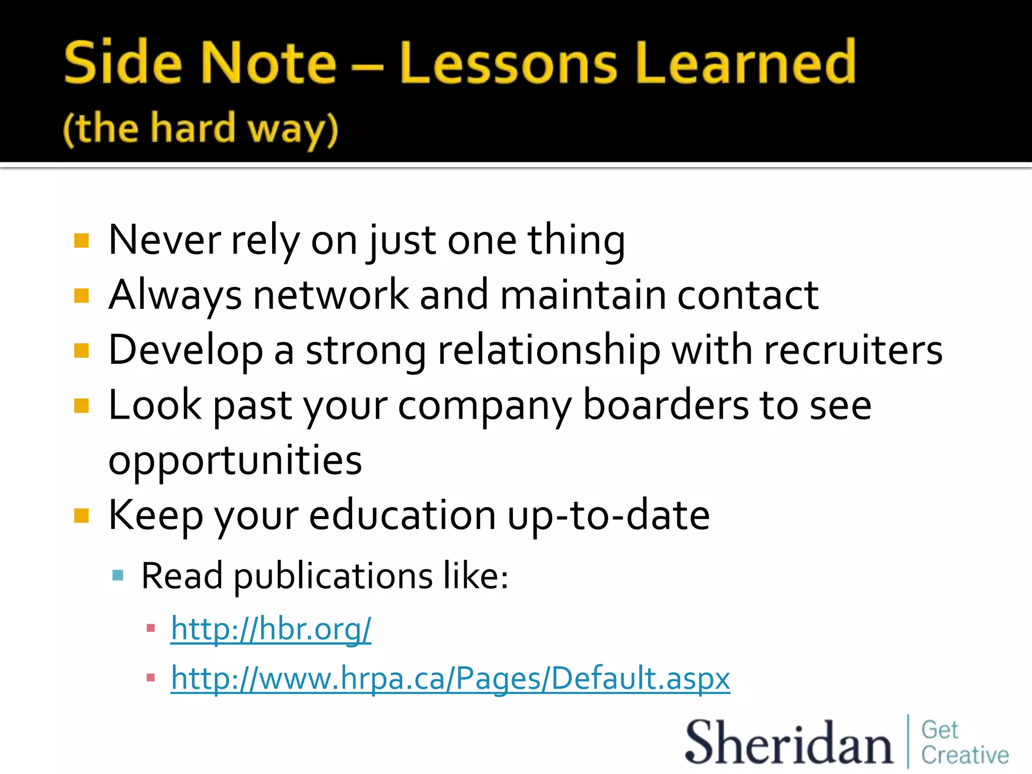  Never rely on just one thing
 Always network and maintain contact
 Develop a strong relationship with recruiters
 Look past your company boarders to see
opportunities
 Keep your education up-to-date
 Read publications like:
▪ http://hbr.org/
▪ http://www.hrpa.ca/Pages/Default.aspx
 