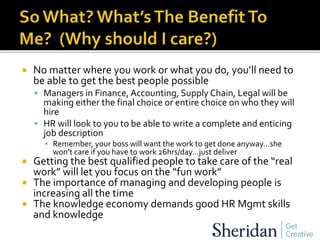  No matter where you work or what you do, you’ll need to
be able to get the best people possible
 Managers in Finance, Accounting, Supply Chain, Legal will be
making either the final choice or entire choice on who they will
hire
 HR will look to you to be able to write a complete and enticing
job description
▪ Remember, your boss will want the work to get done anyway…she
won’t care if you have to work 26hrs/day…just deliver
 Getting the best qualified people to take care of the “real
work” will let you focus on the “fun work”
 The importance of managing and developing people is
increasing all the time
 The knowledge economy demands good HR Mgmt skills
and knowledge
 