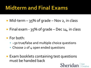  Mid-term – 35% of grade – Nov 2, in class
 Final exam - 35% of grade – Dec 14, in class
 For both:
 ~50 true/false and multiple choice questions
 Choose 2 of 4 open ended questions
 Exam booklets containing test questions
must be handed back
 