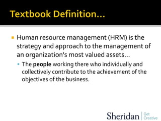  Human resource management (HRM) is the
strategy and approach to the management of
an organization's most valued assets…
 The people working there who individually and
collectively contribute to the achievement of the
objectives of the business.
 