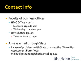  Faculty of business offices
 HMC Office Hours:
▪ Mondays: 12pm to 1pm
▪ Wednesday: 11am to 12pm
 Davis Office Hours:
▪ Tuesday: 11am to 12pm
 Always email through Slate
 Incase of problems with Slate or using the “Make Up
Assessment Form” use:
michael.pitkanen@sheridancollege.ca
34
 