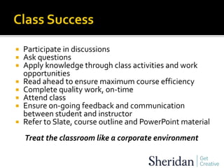  Participate in discussions
 Ask questions
 Apply knowledge through class activities and work
opportunities
 Read ahead to ensure maximum course efficiency
 Complete quality work, on-time
 Attend class
 Ensure on-going feedback and communication
between student and instructor
 Refer to Slate, course outline and PowerPoint material
Treat the classroom like a corporate environment
 