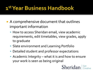  A comprehensive document that outlines
important information
 How to access Sheridan email, view academic
requirements, edit timetables, view grades, apply
to graduate
 Slate environment and Learning Portfolio
 Detailed student and professor expectations
 Academic Integrity – what it is and how to ensure
your work is seen as being original
 