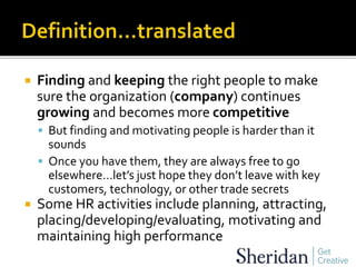  Finding and keeping the right people to make
sure the organization (company) continues
growing and becomes more competitive
 But finding and motivating people is harder than it
sounds
 Once you have them, they are always free to go
elsewhere…let’s just hope they don’t leave with key
customers, technology, or other trade secrets
 Some HR activities include planning, attracting,
placing/developing/evaluating, motivating and
maintaining high performance
 