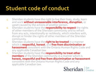 5. Sheridan students have the right to live their lives, study, learn
and work without unreasonable interference, disruption, or
upset caused by the actions of another person.
6. Sheridan students have the responsibility to respect the rights
of other members of the Sheridan community and to refrain
from any acts, intentionally or recklessly, which interfere with,
disrupt or hinder the rights of other members of the Sheridan
community.
7. Sheridan students have the right to be treated in a manner
which is respectful, honest, and free from discrimination or
harassment consistent with the Ontario Human Rights Code and
any applicable Canadian law.
8. Sheridan students have the responsibility to treat other
members of the Sheridan community in a manner which is
honest, respectful and free from discrimination or harassment
consistent with the Ontario Human Rights Code and any
applicable Canadian law.
 