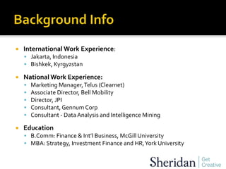  International Work Experience:
 Jakarta, Indonesia
 Bishkek, Kyrgyzstan
 National Work Experience:
 Marketing Manager,Telus (Clearnet)
 Associate Director, Bell Mobility
 Director, JPI
 Consultant,Gennum Corp
 Consultant - DataAnalysis and Intelligence Mining
 Education
 B.Comm: Finance & Int’l Business, McGill University
 MBA: Strategy, Investment Finance and HR,York University
 