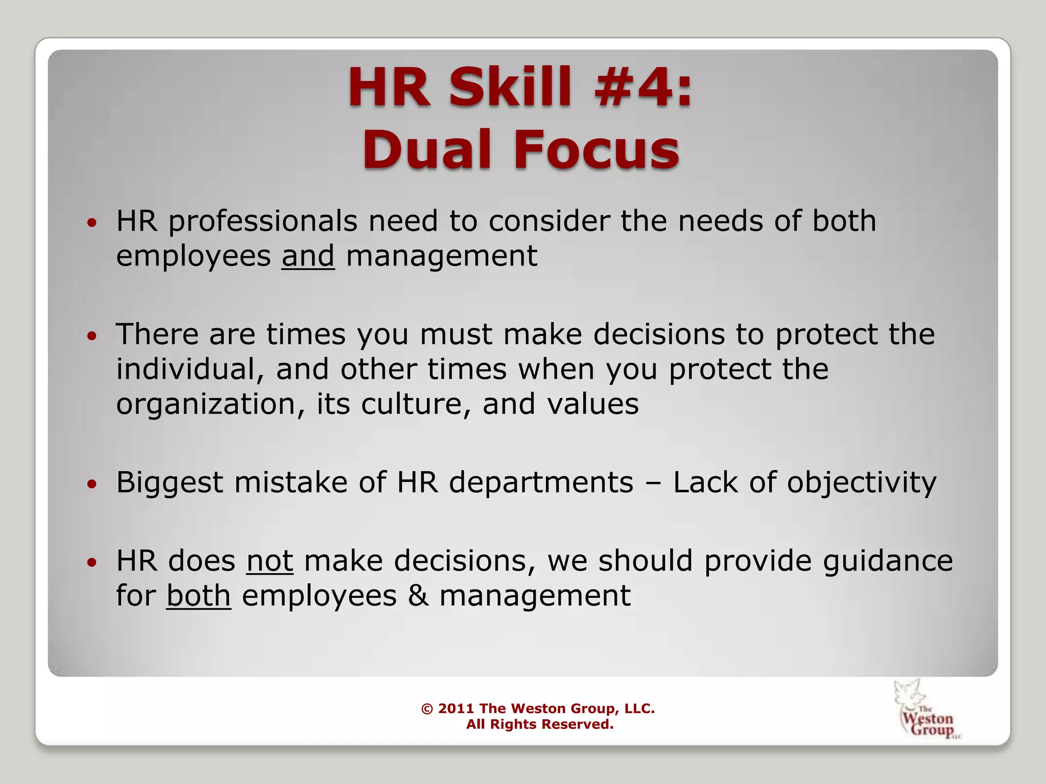 Ongoing professional conferences, seminars, memberships, reading, college instructor and conference presenter.The Weston Group Provides: HR Risk Assessments	-Analysis & Identification of People Management Systems-Identify Value Added Enhancements to Current Processes Conflict Management & Organizational Effectiveness-“Change Experts” to Manage Major Change	-Assistance with Staff Reductions & Organizational Re-Design	-Merger & Acquisition: People Facilitation	-Litigation Avoidance	-Turnover ReductionHR Support & Coaching-Executive Coaching	-One-on-one Mentoring for HR Staff 