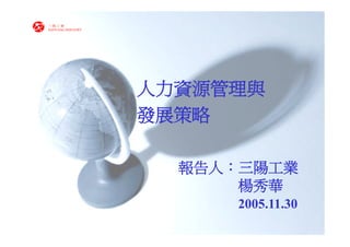 三陽工業
SANYANG INDUSTRY




                   人力資源管理與
                   發展策略

                     報告人：三陽工業
                         楊秀華
                        2005.11.30
 