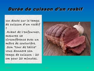 Durée de cuisson d’un rosbifDurée de cuisson d’un rosbif
Un doute sur le tempsUn doute sur le temps
de cuisson d'un rosbifde cuisson d'un rosbif
? ? 
Avant de l'enfourner,Avant de l'enfourner,
mesurez samesurez sa
circonférence avec uncirconférence avec un
mètre de couturière.mètre de couturière.
Son "tour de taille"Son "tour de taille"
vous donnera sonvous donnera son
temps de cuisson : 20temps de cuisson : 20
cm pour 20 minutes.cm pour 20 minutes.
06/08/19 19Henri
 