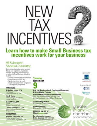 NEW
   TAX
INCENTIVES
Learn how to make Small Business tax
  incentives work for your business
HR & Business
Education Committtee
Get a competitive edge as our panelists
discuss new legislation, impacts on
business and how to prepare for 2011                                                             Sponsored by:
including the Small Business Jobs Acts
of 2010:
   • Small business healthcare tax credit
   • Payroll tax credit (HIRE Act)
                                            Tuesday
   • Work opportunity tax credit            November

                                            9
   • Health insurance reform compliance
   • 1099 reporting compliance                                                               In partnership with:
PANELISTS
J. Michael Custer, CPA                      8:00 a.m. Registration & Continental Breakfast
Tax Principal                               8:30-10:45 a.m. Program
Kaufman Rossin & Co., P.A.
                                            Greater Miami Chamber of Commerce
Erik S. Harris                              1601 Biscayne Boulevard, Ballroom Level
Senior Manager, Tax Services                (located inside the Hilton Miami Downtown)
Ernst & Young LLP
Diana M. Levi, CPA                          Advance Registration
Partner                                     $25 members | $40 nonmembers
Goldstein Schechter Koch
                                            After November 3:
Charles Goldman JD, CPA                     $35 members | $50 nonmembers
Adjunct Professor Business School
Barry University                            REGISTER ONLINE AT
MODERATOR                                   MiamiChamber.com
Miguel G. Farra, CPA, JD                    For information contact:
Partner, Tax and Accounting                 Ivette Canales, 305-577-5458
Morrison, Brown, Argiz & Farra, LLP         icanales@miamichamber.com
 