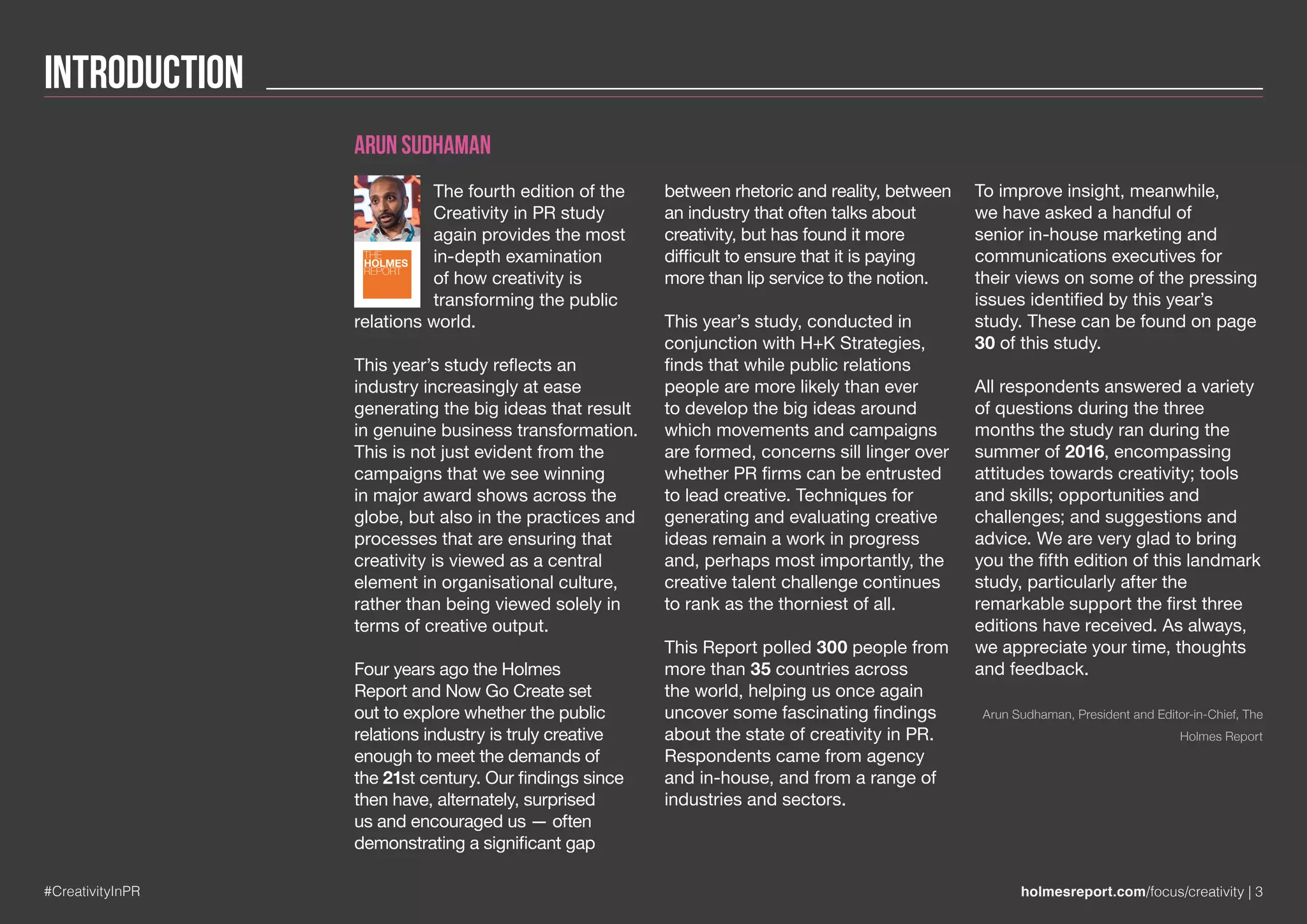 Introduction
#CreativityInPR holmesreport.com/focus/creativity | 3
Arun Sudhaman
The fourth edition of the
Creativity in PR study
again provides the most
in-depth examination
of how creativity is
transforming the public
relations world.
This year’s study reflects an
industry increasingly at ease
generating the big ideas that result
in genuine business transformation.
This is not just evident from the
campaigns that we see winning
in major award shows across the
globe, but also in the practices and
processes that are ensuring that
creativity is viewed as a central
element in organisational culture,
rather than being viewed solely in
terms of creative output.
Four years ago the Holmes
Report and Now Go Create set
out to explore whether the public
relations industry is truly creative
enough to meet the demands of
the 21st century. Our findings since
then have, alternately, surprised
us and encouraged us — often
demonstrating a significant gap
between rhetoric and reality, between
an industry that often talks about
creativity, but has found it more
difficult to ensure that it is paying
more than lip service to the notion.
This year’s study, conducted in
conjunction with H+K Strategies,
finds that while public relations
people are more likely than ever
to develop the big ideas around
which movements and campaigns
are formed, concerns sill linger over
whether PR firms can be entrusted
to lead creative. Techniques for
generating and evaluating creative
ideas remain a work in progress
and, perhaps most importantly, the
creative talent challenge continues
to rank as the thorniest of all.
This Report polled 300 people from
more than 35 countries across
the world, helping us once again
uncover some fascinating findings
about the state of creativity in PR.
Respondents came from agency
and in-house, and from a range of
industries and sectors.
To improve insight, meanwhile,
we have asked a handful of
senior in-house marketing and
communications executives for
their views on some of the pressing
issues identified by this year’s
study. These can be found on page
30 of this study.
All respondents answered a variety
of questions during the three
months the study ran during the
summer of 2016, encompassing
attitudes towards creativity; tools
and skills; opportunities and
challenges; and suggestions and
advice. We are very glad to bring
you the fifth edition of this landmark
study, particularly after the
remarkable support the first three
editions have received. As always,
we appreciate your time, thoughts
and feedback.
Arun Sudhaman, President and Editor-in-Chief, The
Holmes Report
THE
HOLMES
REPORT
 