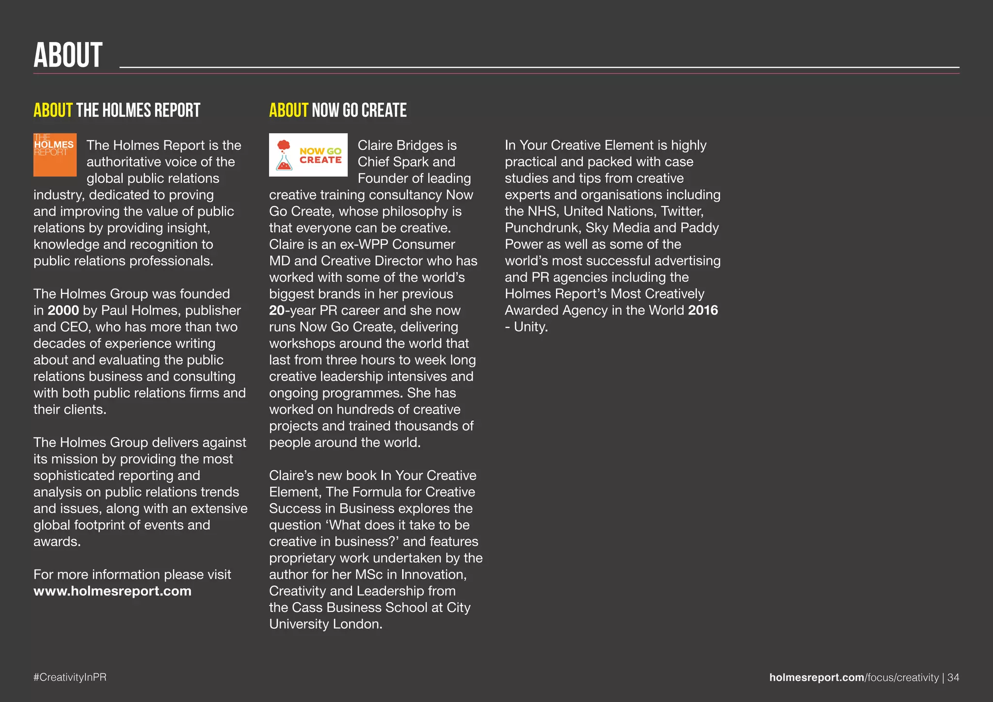 About
#CreativityInPR holmesreport.com/focus/creativity | 34
About the holmes report
The Holmes Report is the
authoritative voice of the
global public relations
industry, dedicated to proving
and improving the value of public
relations by providing insight,
knowledge and recognition to
public relations professionals.
The Holmes Group was founded
in 2000 by Paul Holmes, publisher
and CEO, who has more than two
decades of experience writing
about and evaluating the public
relations business and consulting
with both public relations firms and
their clients.
The Holmes Group delivers against
its mission by providing the most
sophisticated reporting and
analysis on public relations trends
and issues, along with an extensive
global footprint of events and
awards.
For more information please visit
www.holmesreport.com
About Now Go Create
Claire Bridges is
Chief Spark and
Founder of leading
creative training consultancy Now
Go Create, whose philosophy is
that everyone can be creative.
Claire is an ex-WPP Consumer
MD and Creative Director who has
worked with some of the world’s
biggest brands in her previous
20-year PR career and she now
runs Now Go Create, delivering
workshops around the world that
last from three hours to week long
creative leadership intensives and
ongoing programmes. She has
worked on hundreds of creative
projects and trained thousands of
people around the world.
Claire’s new book In Your Creative
Element, The Formula for Creative
Success in Business explores the
question ‘What does it take to be
creative in business?’ and features
proprietary work undertaken by the
author for her MSc in Innovation,
Creativity and Leadership from
the Cass Business School at City
University London.
In Your Creative Element is highly
practical and packed with case
studies and tips from creative
experts and organisations including
the NHS, United Nations, Twitter,
Punchdrunk, Sky Media and Paddy
Power as well as some of the
world’s most successful advertising
and PR agencies including the
Holmes Report’s Most Creatively
Awarded Agency in the World 2016
- Unity.
THE
HOLMES
REPORT
 
