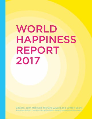 WORLD
HAPPINESS
REPORT
2017
Editors: John Helliwell, Richard Layard and Jeffrey Sachs
Associate Editors: Jan-Emmanuel De Neve, Haifang Huang and Shun Wang
 