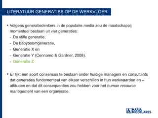 LITERATUUR GENERATIES OP DE WERKVLOER
• Volgens generatiedenkers in de populaire media zou de maatschappij
momenteel bestaan uit vier generaties:
- De stille generatie,
- De babyboomgeneratie,
- Generatie X en
- Generatie Y (Cennamo & Gardner, 2008).
- Generatie Z
• Er lijkt een soort consensus te bestaan onder huidige managers en consultants
dat generaties fundamenteel van elkaar verschillen in hun werkwaarden en –
attituden en dat dit consequenties zou hebben voor het human resource
management van een organisatie.
 