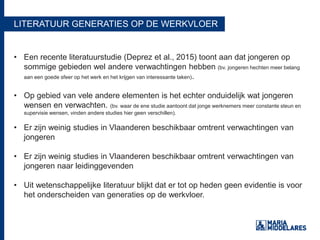 LITERATUUR GENERATIES OP DE WERKVLOER
• Een recente literatuurstudie (Deprez et al., 2015) toont aan dat jongeren op
sommige gebieden wel andere verwachtingen hebben (bv. jongeren hechten meer belang
aan een goede sfeer op het werk en het krijgen van interessante taken).
• Op gebied van vele andere elementen is het echter onduidelijk wat jongeren
wensen en verwachten. (bv. waar de ene studie aantoont dat jonge werknemers meer constante steun en
supervisie wensen, vinden andere studies hier geen verschillen).
• Er zijn weinig studies in Vlaanderen beschikbaar omtrent verwachtingen van
jongeren
• Er zijn weinig studies in Vlaanderen beschikbaar omtrent verwachtingen van
jongeren naar leidinggevenden
• Uit wetenschappelijke literatuur blijkt dat er tot op heden geen evidentie is voor
het onderscheiden van generaties op de werkvloer.
 