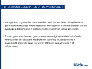 LITERATUUR GENERATIES OP DE WERKVLOER
• Managers en organisaties benaderen hun werknemers beter niet op basis van
generatielidmaatschap. Voorlopig dienen we sceptisch te zijn ten aanzien van de
overtuiging dat generatie Y fundamenteel verschilt van vorige generaties.
• Tussen generaties bestaan geen noemenswaardige verschillen betreffende
werkwaarden en -attituden. Het blijkt niet voordelig te zijn generatie Y
bijvoorbeeld anders te gaan rekruteren of trainen dan generatie X of
babyboomers.
 