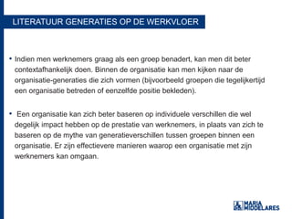 LITERATUUR GENERATIES OP DE WERKVLOER
• Indien men werknemers graag als een groep benadert, kan men dit beter
contextafhankelijk doen. Binnen de organisatie kan men kijken naar de
organisatie-generaties die zich vormen (bijvoorbeeld groepen die tegelijkertijd
een organisatie betreden of eenzelfde positie bekleden).
• Een organisatie kan zich beter baseren op individuele verschillen die wel
degelijk impact hebben op de prestatie van werknemers, in plaats van zich te
baseren op de mythe van generatieverschillen tussen groepen binnen een
organisatie. Er zijn effectievere manieren waarop een organisatie met zijn
werknemers kan omgaan.
 