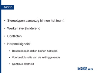 NOOD
• Stereotypen aanwezig binnen het team!
• Werken (ver)hinderend
• Conflicten
• Hardnekkigheid!
• Bespreekbaar stellen binnen het team
• Voorbeeldfunctie van de leidinggevende
• Continue alertheid
 