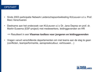 OPSTART
• Sinds 2003 participatie Netwerk Leiderschapsontwikkeling KULeuven o.l.v. Prof.
Marc Verschueren
• Deelname aan het onderzoek van KULeuven o.l.v Dr. Jana Deprez en prof. dr.
Martin Euwema (ESF-project) met medewerkers, leidinggevenden en HR
=> Resulteert in een Vlaamse toolbox voor jongeren en leidinggevenden
• Vragen vanuit verschillende departementen om met teams aan de slag te gaan
(conflicten, teamperformantie, aanspreekcultuur, vertrouwen…)
 