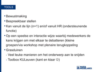TOOLS
•Bewustmaking
•Bespreekbaar stellen
•Kan vanuit de lijn (n+1) en/of vanuit HR (ondersteunende
functie)
•Op een speelse en interactie wijze waarbij medewerkers de
kans krijgen om met elkaar te debatteren (kleine
groepen/via workshop met plenaire terugkoppeling
•Grasduinen
- Veel leuke manieren om het onderwerp aan te snijden
- Toolbox KULeuven (kant en klaar )
 