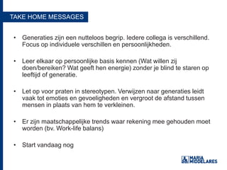 TAKE HOME MESSAGES
• Generaties zijn een nutteloos begrip. Iedere collega is verschillend.
Focus op individuele verschillen en persoonlijkheden.
• Leer elkaar op persoonlijke basis kennen (Wat willen zij
doen/bereiken? Wat geeft hen energie) zonder je blind te staren op
leeftijd of generatie.
• Let op voor praten in stereotypen. Verwijzen naar generaties leidt
vaak tot emoties en gevoeligheden en vergroot de afstand tussen
mensen in plaats van hem te verkleinen.
• Er zijn maatschappelijke trends waar rekening mee gehouden moet
worden (bv. Work-life balans)
• Start vandaag nog
 