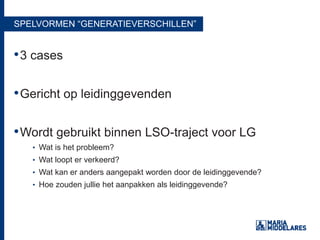 SPELVORMEN “GENERATIEVERSCHILLEN”
•3 cases
•Gericht op leidinggevenden
•Wordt gebruikt binnen LSO-traject voor LG
• Wat is het probleem?
• Wat loopt er verkeerd?
• Wat kan er anders aangepakt worden door de leidinggevende?
• Hoe zouden jullie het aanpakken als leidinggevende?
 