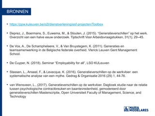 BRONNEN
• https://ppw.kuleuven.be/o2l/dienstverlening/esf-projecten/Toolbox
• Deprez, J., Boermans, S., Euwema, M., & Stouten, J. (2015). “Generatieverschillen” op het werk.
Overzicht van een halve eeuw onderzoek. Tijdschrift Voor Arbeidsvraagstukken, 31(1), 29–45.
• De Vos, A., De Schamphelaere, V., & Van Bruystegem, K. (2011). Generaties en
teamsamenwerking in de Belgische federale overheid. Vlerick Leuven Gent Management
School.
• De Cuyper, N. (2018). Seminar “Employability for all”, LSO KULeuven
• Stassen, L., Anseel, F., & Levecque, K. (2016). Generatieverschillen op de werkvloer: een
systematische analyse van een mythe. Gedrag & Organisatie 2016 (29) 1, 44-76.
• van Wensveen, L., (2017). Generatieverschillen op de werkvloer. Dagboek studie naar de relatie
tussen psychologische contractbreuken en baantevredenheid, gemodereerd door
generatieverschillen Masterscriptie, Open Universiteit Faculty of Management, Science, and
Technology
 