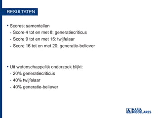 RESULTATEN
• Scores: samentellen
- Score 4 tot en met 8: generatiecriticus
- Score 9 tot en met 15: twijfelaar
- Score 16 tot en met 20: generatie-believer
• Uit wetenschappelijk onderzoek blijkt:
- 20% generatiecriticus
- 40% twijfelaar
- 40% generatie-believer
 