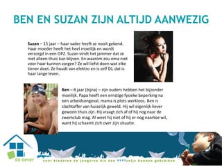 Suzan – 15 jaar – haar vader heeft ze nooit gekend.
Haar moeder heeft het heel moeilijk en wordt
verzorgd in een OPZ. Suzan vindt het jammer dat ze
niet alleen thuis kan blijven. En waarom zou oma niet
voor haar kunnen zorgen? Ze wil liefst doen wat elke
tiener doet. Ze houdt van elektro en is zelf DJ, dat is
haar lange leven.
Ben – 8 jaar (bijna) – zijn ouders hebben het bijzonder
moeilijk. Papa heeft een ernstige fysieke beperking na
een arbeidsongeval, mama is plots werkloos. Ben is
slachtoffer van huiselijk geweld. Hij wil eigenlijk liever
gewoon thuis zijn. Hij vraagt zich af of hij nog naar de
zwemclub mag. Al weet hij niet of hij er nog naartoe wil,
want hij schaamt zich over zijn situatie.
BEN EN SUZAN ZIJN ALTIJD AANWEZIG
 