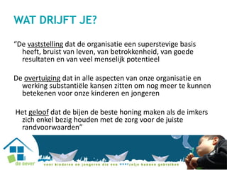 WAT DRIJFT JE?
“De vaststelling dat de organisatie een superstevige basis
heeft, bruist van leven, van betrokkenheid, van goede
resultaten en van veel menselijk potentieel
De overtuiging dat in alle aspecten van onze organisatie en
werking substantiële kansen zitten om nog meer te kunnen
betekenen voor onze kinderen en jongeren
Het geloof dat de bijen de beste honing maken als de imkers
zich enkel bezig houden met de zorg voor de juiste
randvoorwaarden”
 