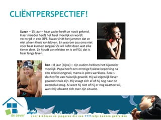 Suzan – 15 jaar – haar vader heeft ze nooit gekend.
Haar moeder heeft het heel moeilijk en wordt
verzorgd in een OPZ. Suzan vindt het jammer dat ze
niet alleen thuis kan blijven. En waarom zou oma niet
voor haar kunnen zorgen? Ze wil liefst doen wat elke
tiener doet. Ze houdt van elektro en is zelf DJ, dat is
haar lange leven.
Ben – 8 jaar (bijna) – zijn ouders hebben het bijzonder
moeilijk. Papa heeft een ernstige fysieke beperking na
een arbeidsongeval, mama is plots werkloos. Ben is
slachtoffer van huiselijk geweld. Hij wil eigenlijk liever
gewoon thuis zijn. Hij vraagt zich af of hij nog naar de
zwemclub mag. Al weet hij niet of hij er nog naartoe wil,
want hij schaamt zich over zijn situatie.
CLIËNTPERSPECTIEF!
 