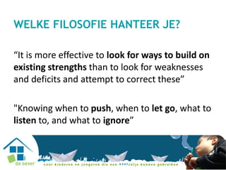 WELKE FILOSOFIE HANTEER JE?
“It is more effective to look for ways to build on
existing strengths than to look for weaknesses
and deficits and attempt to correct these”
"Knowing when to push, when to let go, what to
listen to, and what to ignore”
 