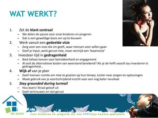 WAT WERKT?
1. Zet de klant centraal
– We delen de passie voor onze kinderen en jongeren
– Dat is een geweldige basis om op te bouwen
2. Werk vanuit een gedeelde visie
– Zorg voor een visie die zin geeft, waar mensen voor willen gaan
– Geef je input, werk gerust mee, maar vermijd een ‘bazenvisie’
3. Investeer tijd in gedragenheid
– Bied talloze kansen voor betrokkenheid en engagement
– Al ooit de alternatieve kosten van weerstand berekend? Als je de helft vooraf zou investeren in
gedragenheid…
4. Wijk af van je plan
– Geef mensen ruimte om mee te groeien op hun tempo, luister naar zorgen en oplossingen
– Maak gebruik van je voortschrijdend inzicht voor een nog beter resultaat
5. Stay grounded during turmoil
– Hou koers! Straal geloof uit
– Geef vertrouwen en stel gerust
 