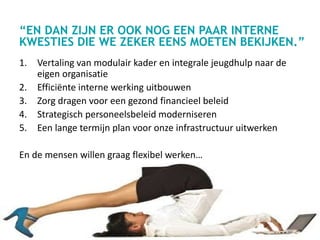 “EN DAN ZIJN ER OOK NOG EEN PAAR INTERNE
KWESTIES DIE WE ZEKER EENS MOETEN BEKIJKEN.”
1. Vertaling van modulair kader en integrale jeugdhulp naar de
eigen organisatie
2. Efficiënte interne werking uitbouwen
3. Zorg dragen voor een gezond financieel beleid
4. Strategisch personeelsbeleid moderniseren
5. Een lange termijn plan voor onze infrastructuur uitwerken
En de mensen willen graag flexibel werken…
 