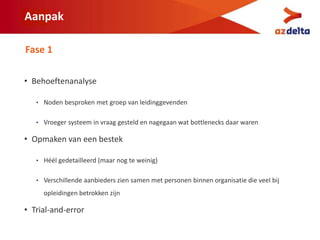 Aanpak
• Behoeftenanalyse
• Noden besproken met groep van leidinggevenden
• Vroeger systeem in vraag gesteld en nagegaan wat bottlenecks daar waren
• Opmaken van een bestek
• Héél gedetailleerd (maar nog te weinig)
• Verschillende aanbieders zien samen met personen binnen organisatie die veel bij
opleidingen betrokken zijn
• Trial-and-error
Fase 1
 