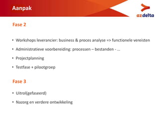 Aanpak
• Workshops leverancier: business & proces analyse => functionele vereisten
• Administratieve voorbereiding: processen – bestanden - …
• Projectplanning
• Testfase + pilootgroep
Fase 2
Fase 3
• Uitrol(gefaseerd)
• Nazorg en verdere ontwikkeling
 