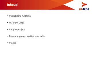 Inhoud
• Voorstelling AZ Delta
• Waarom LMS?
• Aanpak project
• Evaluatie project en tips voor jullie
• Vragen
 