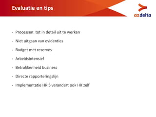 Evaluatie en tips
- Processen: tot in detail uit te werken
- Niet uitgaan van evidenties
- Budget met reserves
- Arbeidsintensief
- Betrokkenheid business
- Directe rapporteringslijn
- Implementatie HRIS verandert ook HR zelf
 