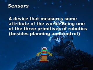 Sensors
A device that measures some
attribute of the world. Being one
of the three primitives of robotics
(besides planning and control)
 