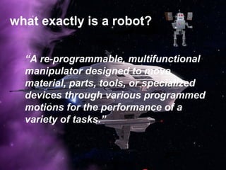 what exactly is a robot?
“A re-programmable, multifunctional
manipulator designed to move
material, parts, tools, or specialized
devices through various programmed
motions for the performance of a
variety of tasks.”
 