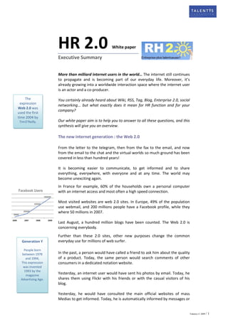 HR 2.0                         White paper

                     Executive Summary


                     More than milliard internet users in the world… The internet still continues
                     to propagate and is becoming part of our everyday life. Moreover, it’s
                     already growing into a worldwide interaction space where the internet user
                     is an actor and a co-producer.

     The             You certainly already heard about Wiki, RSS, Tag, Blog, Enterprise 2.0, social
  expression
                     networking... but what exactly does it mean for HR function and for your
Web 2.0 was
                     company?
used the first
time 2004 by
 Tim O’Reilly.       Our white paper aim is to help you to answer to all these questions, and this
                     synthesis will give you an overview.

                     The new internet generation : the Web 2.0

                     From the letter to the telegram, then from the fax to the email, and now
                     from the email to the chat and the virtual worlds so much ground has been
                     covered in less than hundred years!

                     It is becoming easier to communicate, to get informed and to share
                     everything, everywhere, with everyone and at any time. The world may
                     become unexciting again.
                     In France for example, 60% of the households own a personal computer
Facebook Users       with an internet access and most often a high speed connection.

                     Most visited websites are web 2.0 sites. In Europe, 49% of the population
                     use webmail, and 200 millions people have a Facebook profile, while they
                     where 50 millions in 2007.

                     Last August, a hundred million blogs have been counted. The Web 2.0 is
                     concerning everybody.
                     Further than these 2.0 sites, other new purposes change the common
  Generation Y       everyday use for millions of web surfer.

    People born
   between 1978      In the past, a person would have called a friend to ask him about the quality
     and 1994,       of a product. Today, the same person would search comments of other
  This expression    consumers in a dedicated notation website.
   was invented
    1993 by the
     magazine
                     Yesterday, an internet user would have sent his photos by email. Today, he
  Advertising Age.   shares them using Flickr with his friends or with the casual visitors of his
                     blog.

                     Yesterday, he would have consulted the main official websites of mass
                     Medias to get informed. Today, he is automatically informed by messages or


                                                                                                      Talentys © 2009 /   1
 